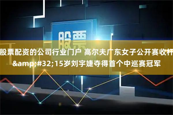 股票配资的公司行业门户 高尔夫广东女子公开赛收杆&#32;15岁刘宇婕夺得首个中巡赛冠军