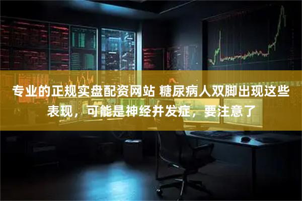 专业的正规实盘配资网站 糖尿病人双脚出现这些表现，可能是神经并发症，要注意了