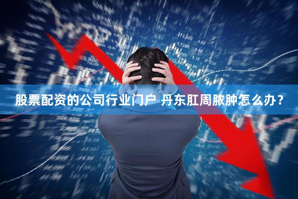 股票配资的公司行业门户 丹东肛周脓肿怎么办？