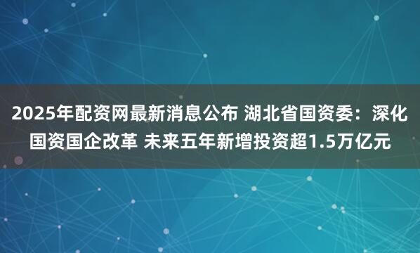 2025年配资网最新消息公布 湖北省国资委：深化国资国企改革 未来五年新增投资超1.5万亿元