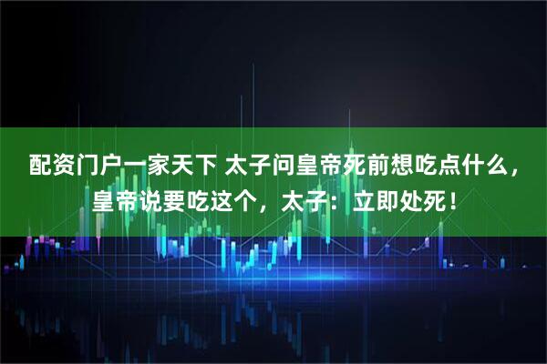 配资门户一家天下 太子问皇帝死前想吃点什么，皇帝说要吃这个，太子：立即处死！