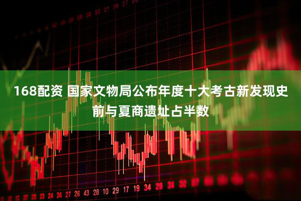 168配资 国家文物局公布年度十大考古新发现史前与夏商遗址占半数