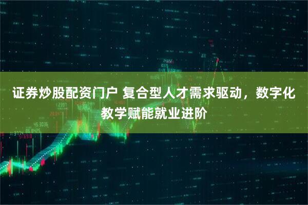 证券炒股配资门户 复合型人才需求驱动，数字化教学赋能就业进阶