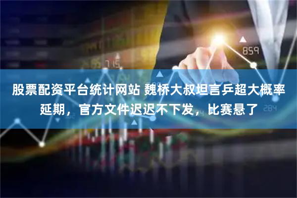 股票配资平台统计网站 魏桥大叔坦言乒超大概率延期，官方文件迟迟不下发，比赛悬了