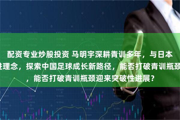 配资专业炒股投资 马明宇深耕青训多年，与日本教练合作引入先进理念，探索中国足球成长新路径，能否打破青训瓶颈迎来突破性进展？