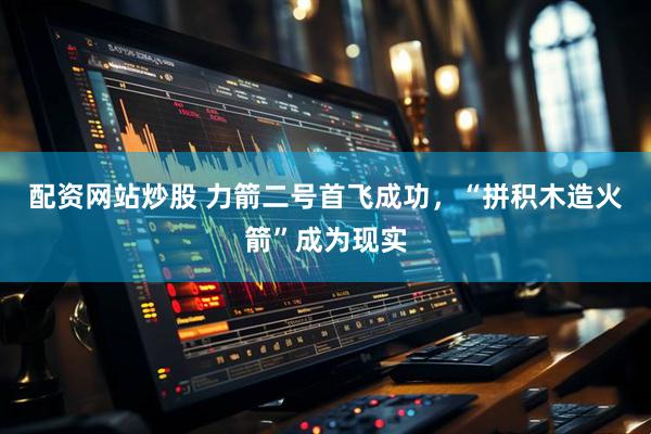 配资网站炒股 力箭二号首飞成功，“拼积木造火箭”成为现实