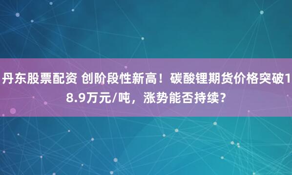 丹东股票配资 创阶段性新高！碳酸锂期货价格突破18.9万元/吨，涨势能否持续？