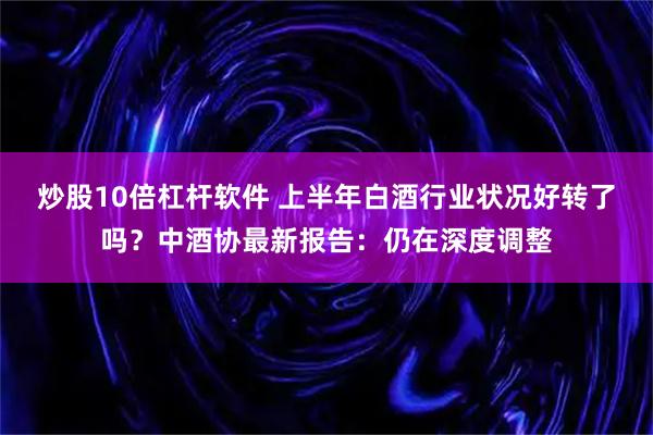 炒股10倍杠杆软件 上半年白酒行业状况好转了吗？中酒协最新报告：仍在深度调整
