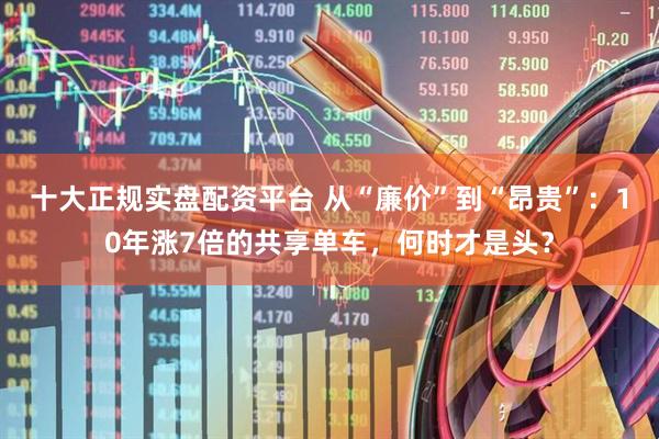 十大正规实盘配资平台 从“廉价”到“昂贵”：10年涨7倍的共享单车，何时才是头？
