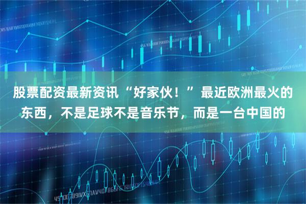 股票配资最新资讯 “好家伙！” 最近欧洲最火的东西，不是足球不是音乐节，而是一台中国的