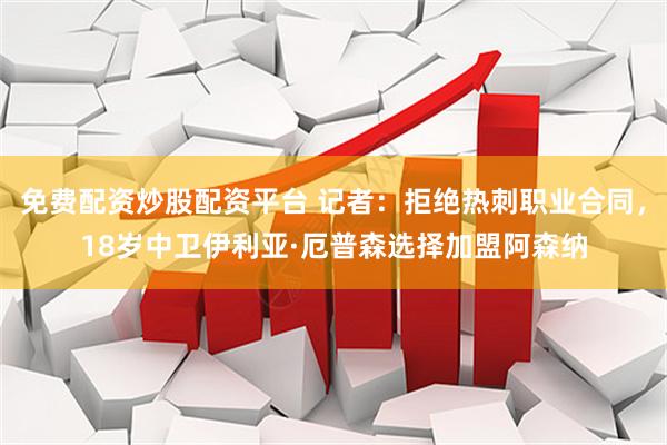 免费配资炒股配资平台 记者：拒绝热刺职业合同，18岁中卫伊利亚·厄普森选择加盟阿森纳