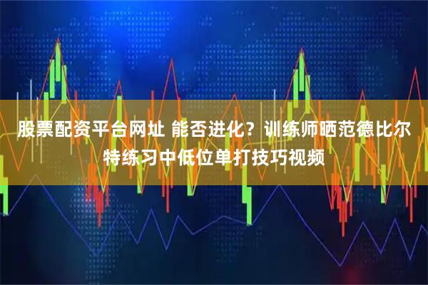 股票配资平台网址 能否进化？训练师晒范德比尔特练习中低位单打技巧视频